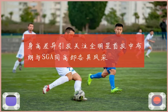 身高差异引发关注全明星首发中布朗与SGA同高却各具风采