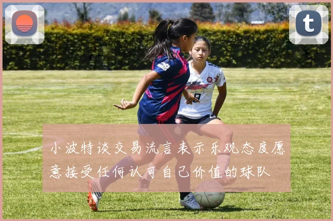小波特谈交易流言表示乐观态度愿意接受任何认可自己价值的球队
