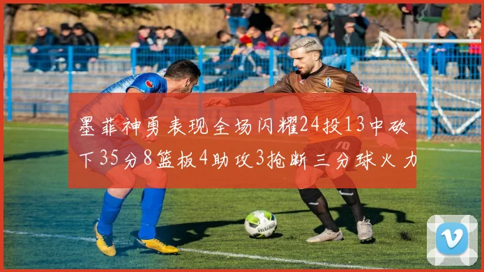 墨菲神勇表现全场闪耀24投13中砍下35分8篮板4助攻3抢断三分球火力全开