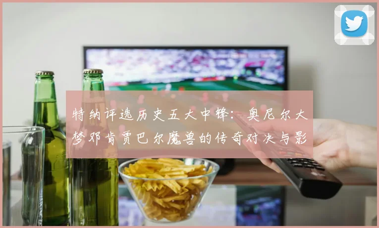 特纳评选历史五大中锋：奥尼尔大梦邓肯贾巴尔魔兽的传奇对决与影响