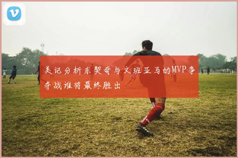 美记分析东契奇与文班亚马的MVP争夺战谁将最终胜出