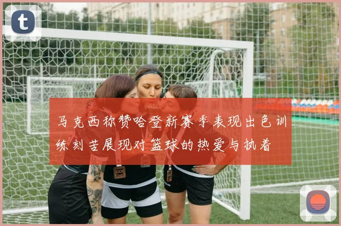 马克西称赞哈登新赛季表现出色训练刻苦展现对篮球的热爱与执着