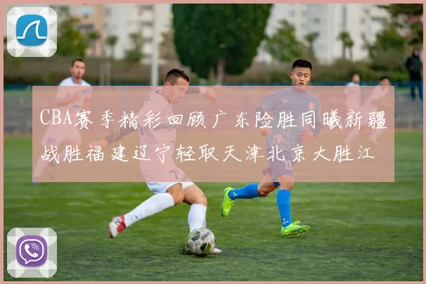 CBA赛季精彩回顾广东险胜同曦新疆战胜福建辽宁轻取天津北京大胜江苏
