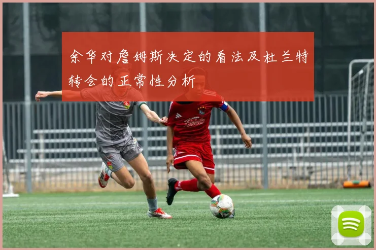 余华对詹姆斯决定的看法及杜兰特转会的正常性分析