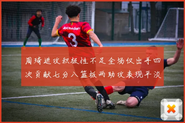 周琦进攻积极性不足全场仅出手四次贡献七分八篮板两助攻表现平淡