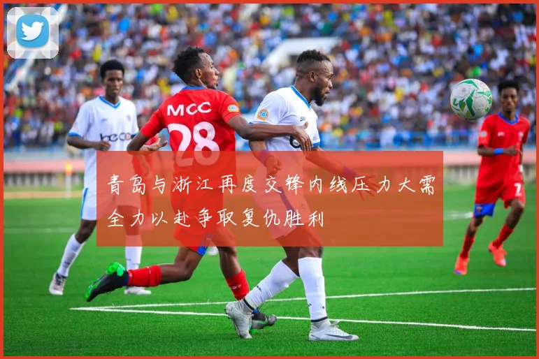 青岛与浙江再度交锋内线压力大需全力以赴争取复仇胜利