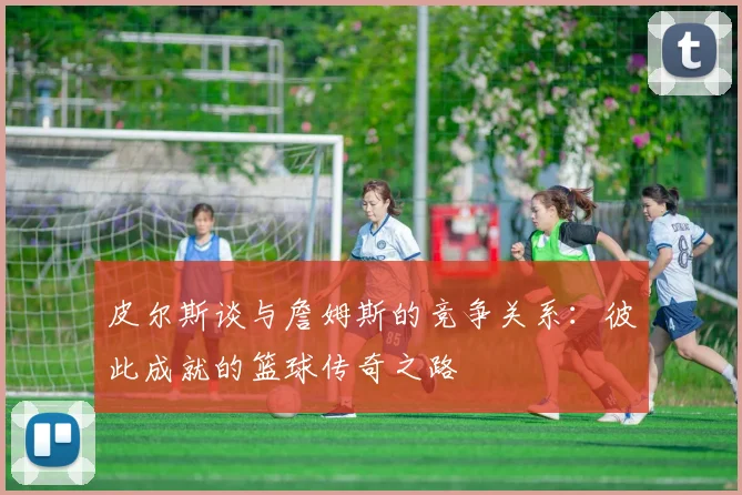 皮尔斯谈与詹姆斯的竞争关系：彼此成就的篮球传奇之路