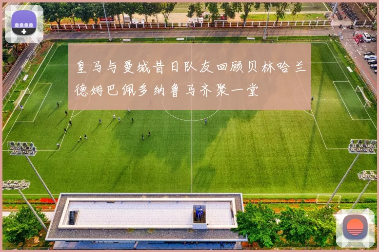 皇马与曼城昔日队友回顾贝林哈兰德姆巴佩多纳鲁马齐聚一堂