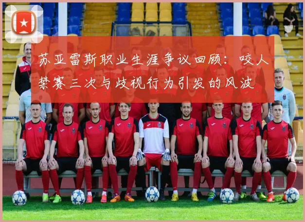 苏亚雷斯职业生涯争议回顾：咬人禁赛三次与歧视行为引发的风波