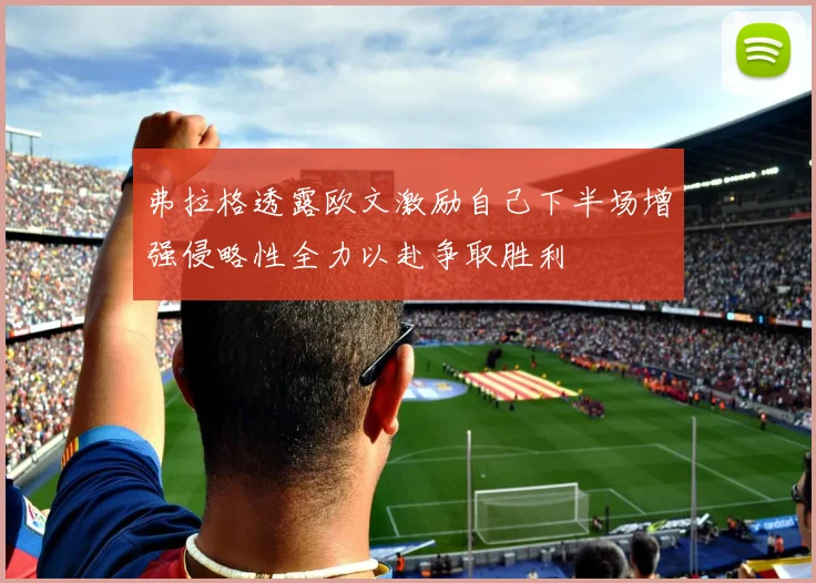弗拉格透露欧文激励自己下半场增强侵略性全力以赴争取胜利