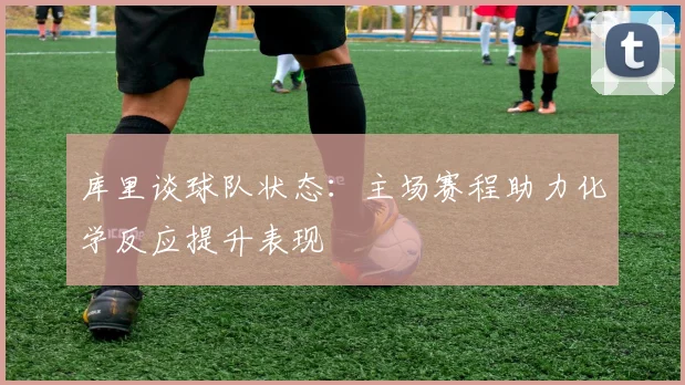 库里谈球队状态：主场赛程助力化学反应提升表现