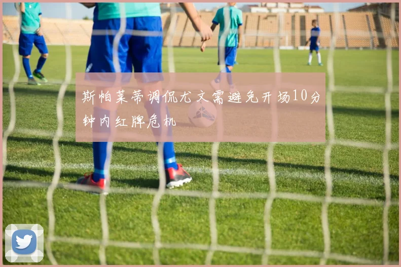 斯帕莱蒂调侃尤文需避免开场10分钟内红牌危机