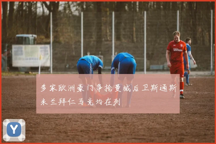 多家欧洲豪门争抢曼城后卫斯通斯米兰拜仁马竞均在列