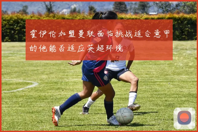 霍伊伦加盟曼联面临挑战适合意甲的他能否适应英超环境