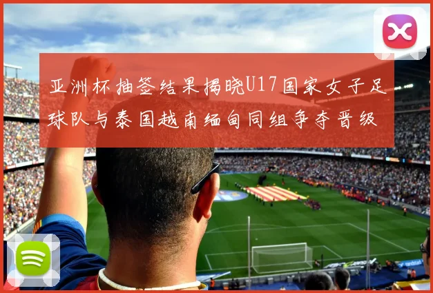 亚洲杯抽签结果揭晓U17国家女子足球队与泰国越南缅甸同组争夺晋级资格