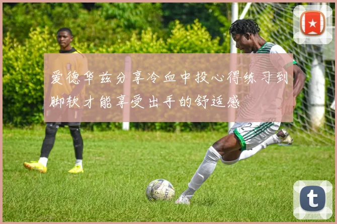 爱德华兹分享冷血中投心得练习到脚软才能享受出手的舒适感